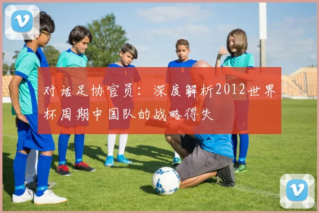 对话足协官员：深度解析2012世界杯周期中国队的战略得失