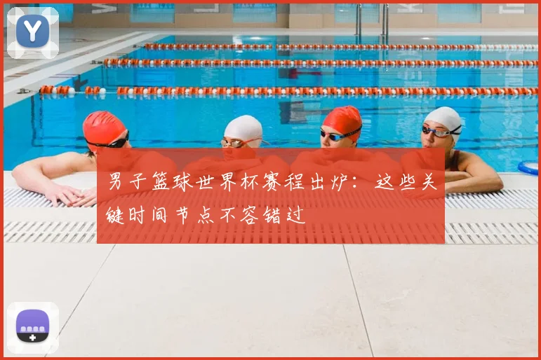 男子篮球世界杯赛程出炉：这些关键时间节点不容错过
