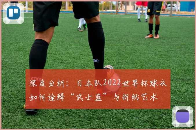 深度分析：日本队2022世界杯球衣如何诠释“武士蓝”与折纸艺术