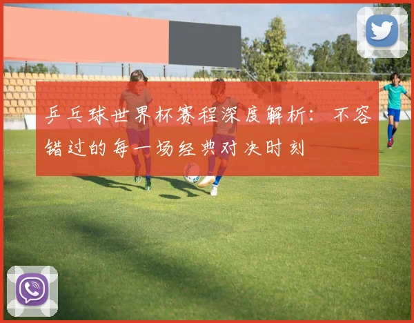 乒乓球世界杯赛程深度解析：不容错过的每一场经典对决时刻
