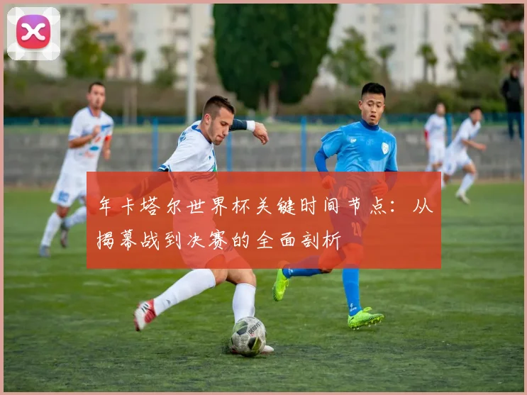 年卡塔尔世界杯关键时间节点:从揭幕战到决赛的全面剖析