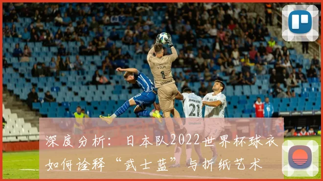深度分析：日本队2022世界杯球衣如何诠释“武士蓝”与折纸艺术