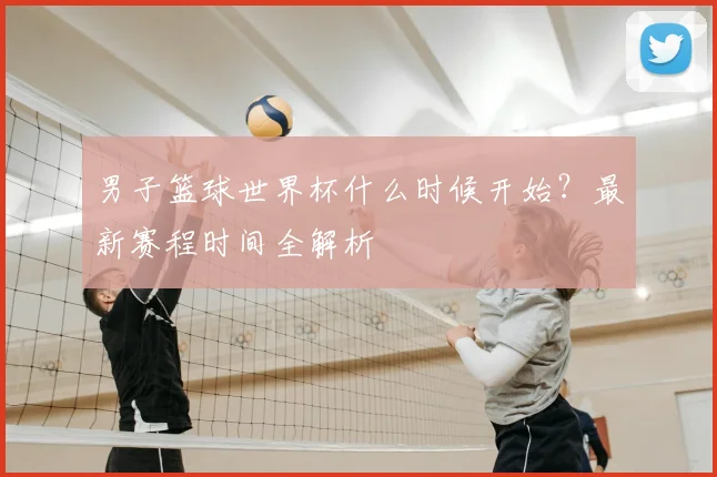 男子篮球世界杯什么时候开始？最新赛程时间全解析