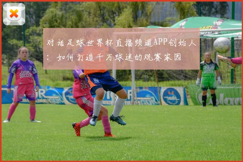 对话足球世界杯直播频道APP创始人：如何打造千万球迷的观赛家园