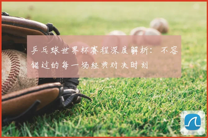 乒乓球世界杯赛程深度解析：不容错过的每一场经典对决时刻