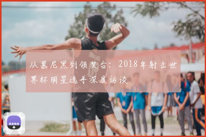 从慕尼黑到领奖台:2018年射击世界杯明星选手深度访谈