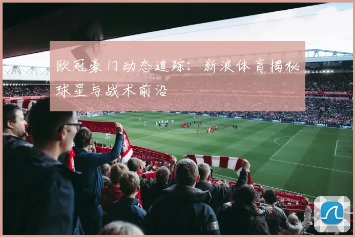 欧冠豪门动态追踪：新浪体育揭秘球星与战术前沿