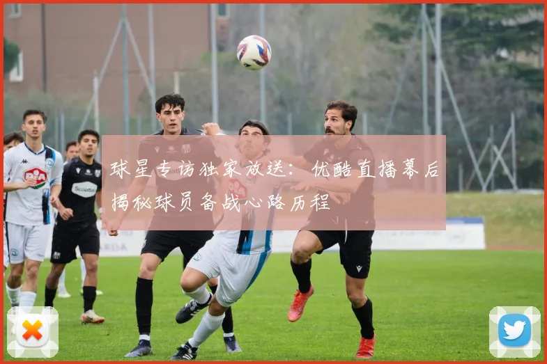 球星专访独家放送：优酷直播幕后揭秘球员备战心路历程