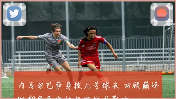 内马尔巴萨身披几号球衣 回顾巅峰时期角色定位与技战术影响