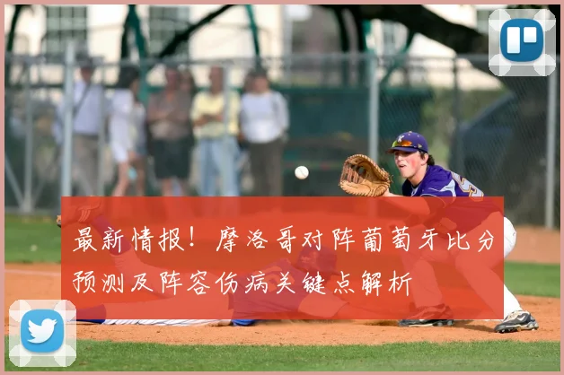 最新情报！摩洛哥对阵葡萄牙比分预测及阵容伤病关键点解析