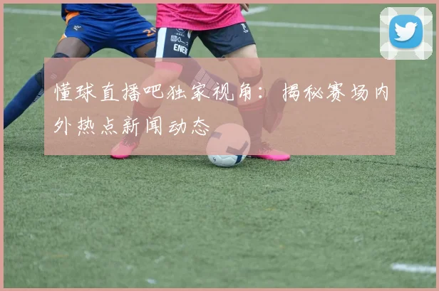 懂球直播吧独家视角：揭秘赛场内外热点新闻动态
