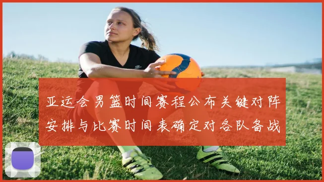 亚运会男篮时间赛程公布关键对阵安排与比赛时间表确定对各队备战影响