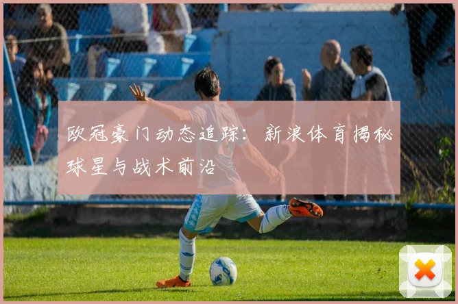 欧冠豪门动态追踪：新浪体育揭秘球星与战术前沿