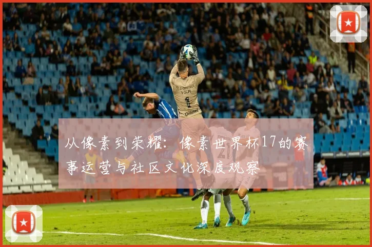 从像素到荣耀：像素世界杯17的赛事运营与社区文化深度观察